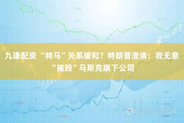 九谦配资 “特马”关系缓和？特朗普澄清：我无意“摧毁”马斯克旗下公司