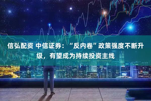 信弘配资 中信证券：“反内卷”政策强度不断升级，有望成为持续投资主线