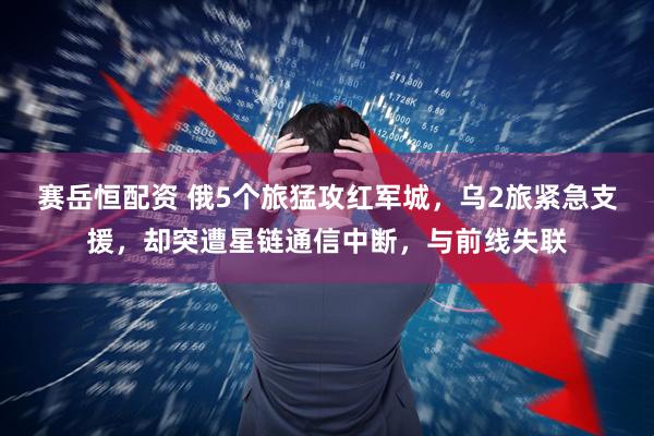 赛岳恒配资 俄5个旅猛攻红军城，乌2旅紧急支援，却突遭星链通信中断，与前线失联