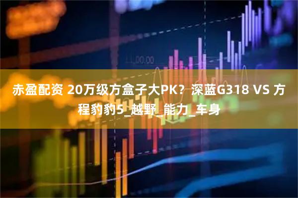 赤盈配资 20万级方盒子大PK？深蓝G318 VS 方程豹豹5_越野_能力_车身
