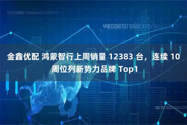 金鑫优配 鸿蒙智行上周销量 12383 台，连续 10 周位列新势力品牌 Top1