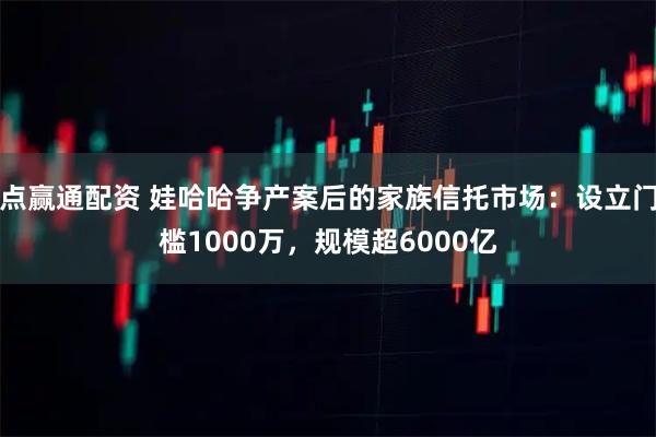 点赢通配资 娃哈哈争产案后的家族信托市场：设立门槛1000万，规模超6000亿