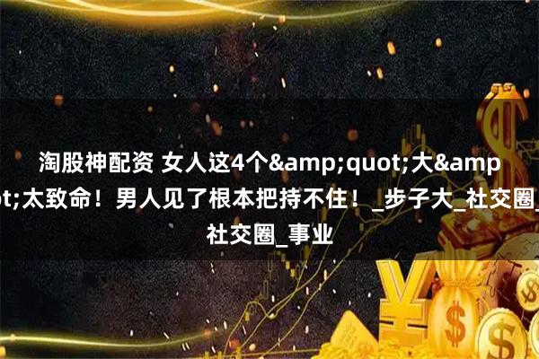 淘股神配资 女人这4个"大"太致命！男人见了根本把持不住！_步子大_社交圈_事业
