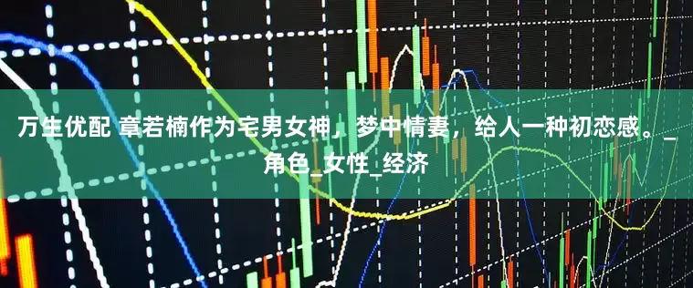 万生优配 章若楠作为宅男女神，梦中情妻，给人一种初恋感。_角色_女性_经济