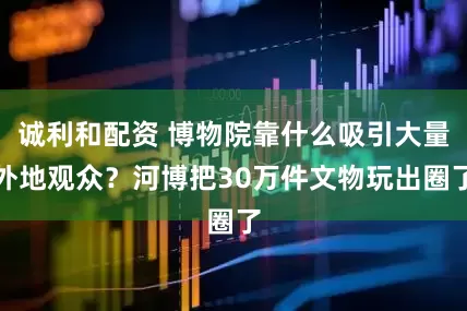 诚利和配资 博物院靠什么吸引大量外地观众？河博把30万件文物玩出圈了