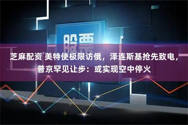 芝麻配资 美特使极限访俄，泽连斯基抢先致电，普京罕见让步：或实现空中停火