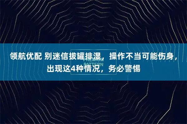 领航优配 别迷信拔罐排湿，操作不当可能伤身，出现这4种情况，务必警惕