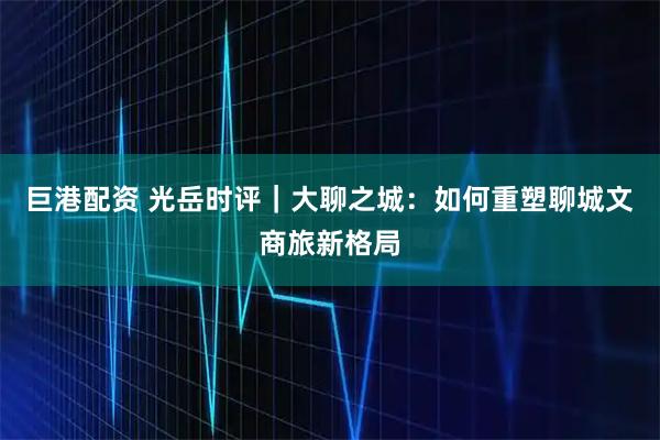 巨港配资 光岳时评｜大聊之城：如何重塑聊城文商旅新格局