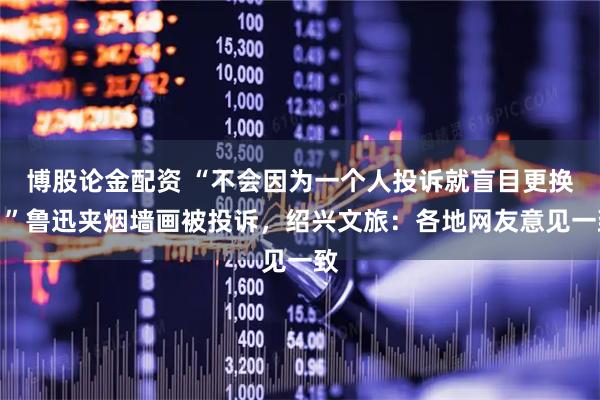 博股论金配资 “不会因为一个人投诉就盲目更换！”鲁迅夹烟墙画被投诉，绍兴文旅：各地网友意见一致