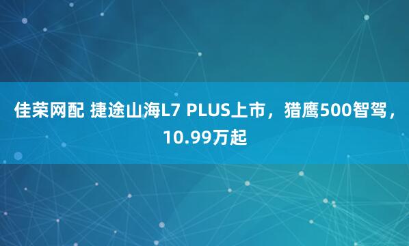 佳荣网配 捷途山海L7 PLUS上市，猎鹰500智驾，10.99万起