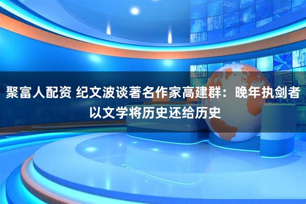 聚富人配资 纪文波谈著名作家高建群：晚年执剑者 以文学将历史还给历史