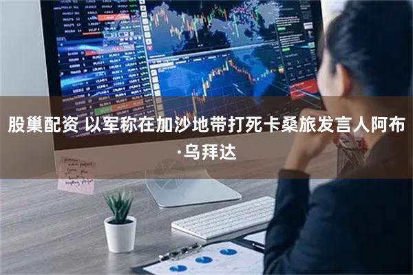 股巢配资 以军称在加沙地带打死卡桑旅发言人阿布·乌拜达