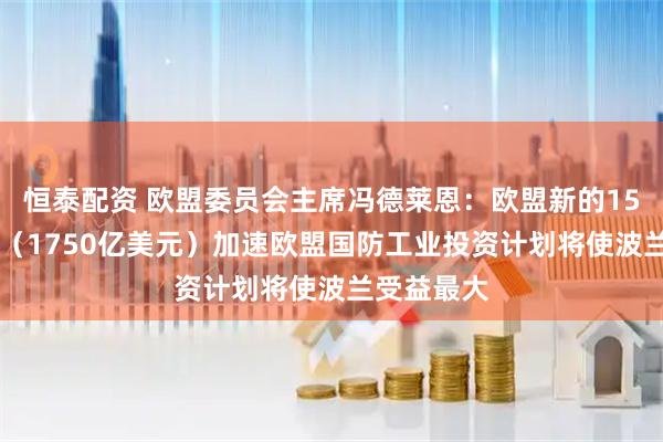 恒泰配资 欧盟委员会主席冯德莱恩：欧盟新的1500亿欧元（1750亿美元）加速欧盟国防工业投资计划将使波兰受益最大