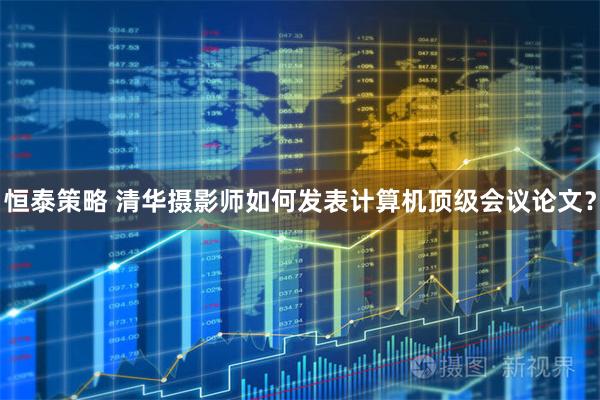 恒泰策略 清华摄影师如何发表计算机顶级会议论文？