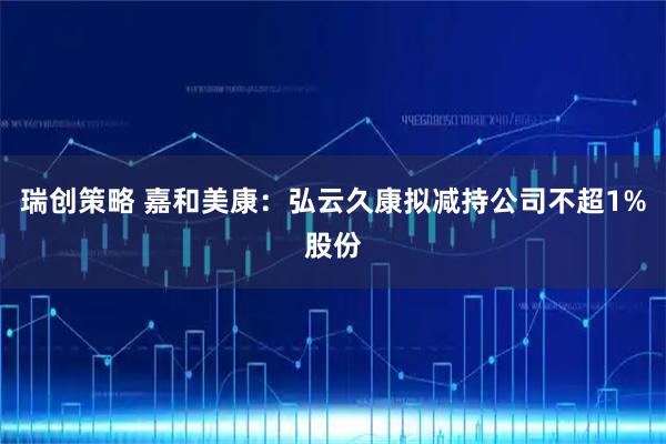 瑞创策略 嘉和美康：弘云久康拟减持公司不超1%股份