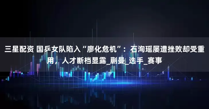三星配资 国乒女队陷入“廖化危机”：石洵瑶屡遭挫败却受重用，人才断档显露_蒯曼_选手_赛事