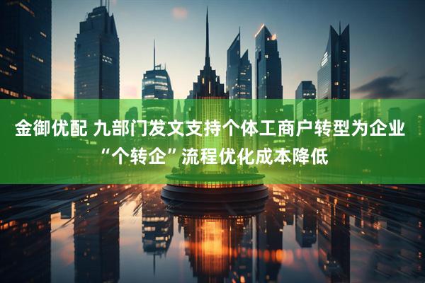 金御优配 九部门发文支持个体工商户转型为企业 “个转企”流程优化成本降低