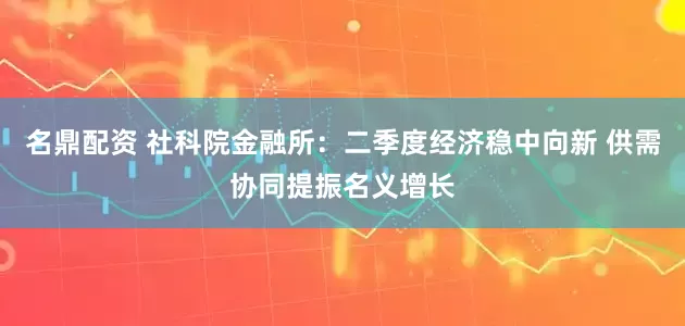 名鼎配资 社科院金融所：二季度经济稳中向新 供需协同提振名义增长
