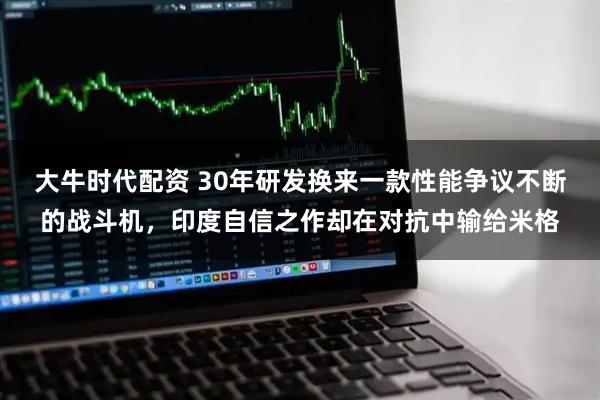 大牛时代配资 30年研发换来一款性能争议不断的战斗机，印度自信之作却在对抗中输给米格