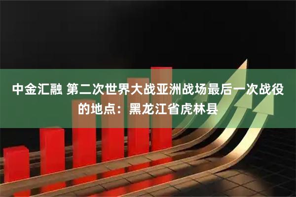 中金汇融 第二次世界大战亚洲战场最后一次战役的地点：黑龙江省虎林县