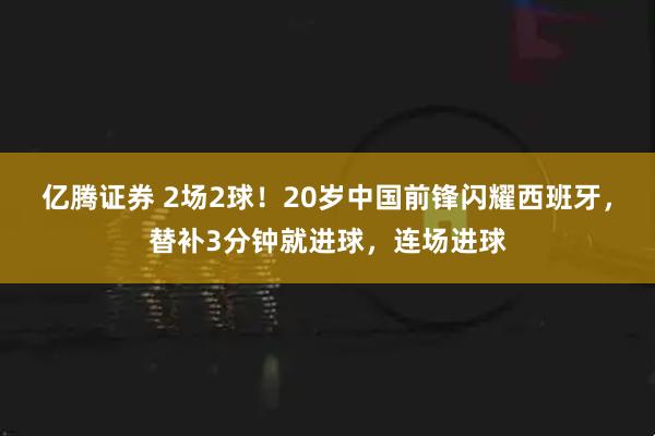 亿腾证券 2场2球！20岁中国前锋闪耀西班牙，替补3分钟就进球，连场进球