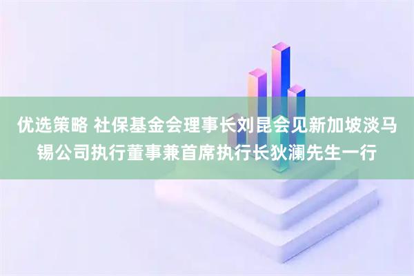 优选策略 社保基金会理事长刘昆会见新加坡淡马锡公司执行董事兼首席执行长狄澜先生一行