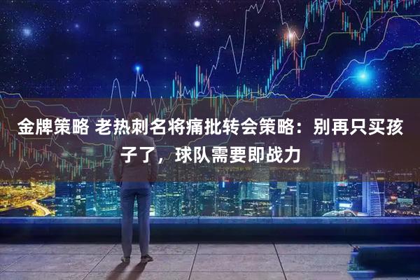 金牌策略 老热刺名将痛批转会策略：别再只买孩子了，球队需要即战力