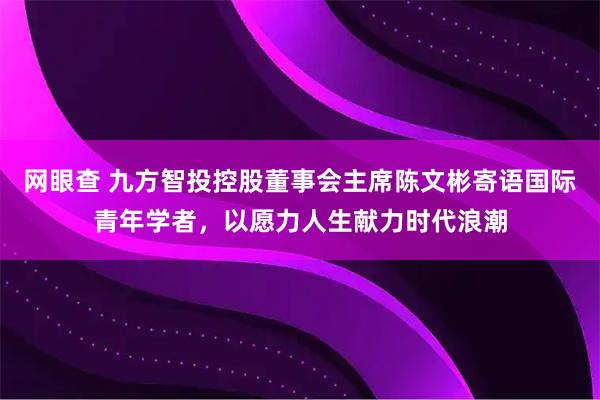 网眼查 九方智投控股董事会主席陈文彬寄语国际青年学者，以愿力人生献力时代浪潮