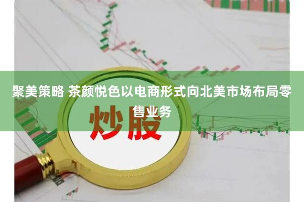聚美策略 茶颜悦色以电商形式向北美市场布局零售业务