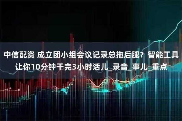 中信配资 成立团小组会议记录总拖后腿？智能工具让你10分钟干完3小时活儿_录音_事儿_重点