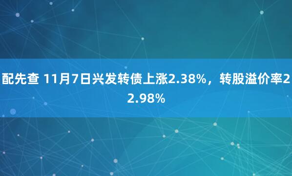 配先查 11月7日兴发转债上涨2.38%，转股溢价率22.98%