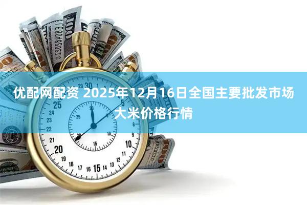 优配网配资 2025年12月16日全国主要批发市场大米价格行情